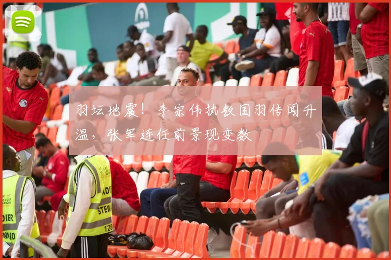 羽坛地震!李宗伟执教国羽传闻升温,张军连任前景现变数