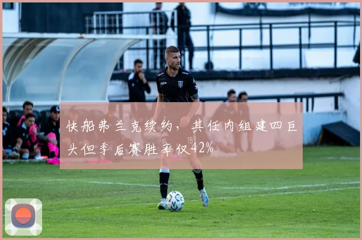 快船弗兰克续约,其任内组建四巨头但季后赛胜率仅42%