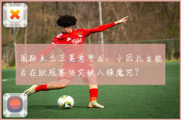 国际米兰卫冕意甲后,小因扎吉能否在欧冠赛场突破八强魔咒?