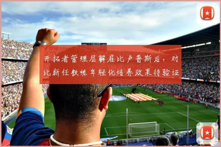开拓者管理层解雇比卢普斯后,对比新任教练年轻化培养效果待验证
