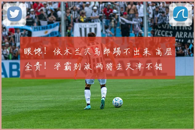 眼馋!依木兰买乌郎踢不出来 高层全责!学霸别放 两将去天津不错