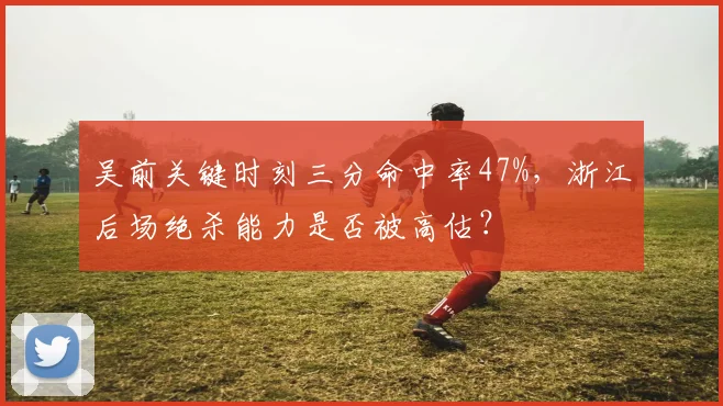 吴前关键时刻三分命中率47%,浙江后场绝杀能力是否被高估?