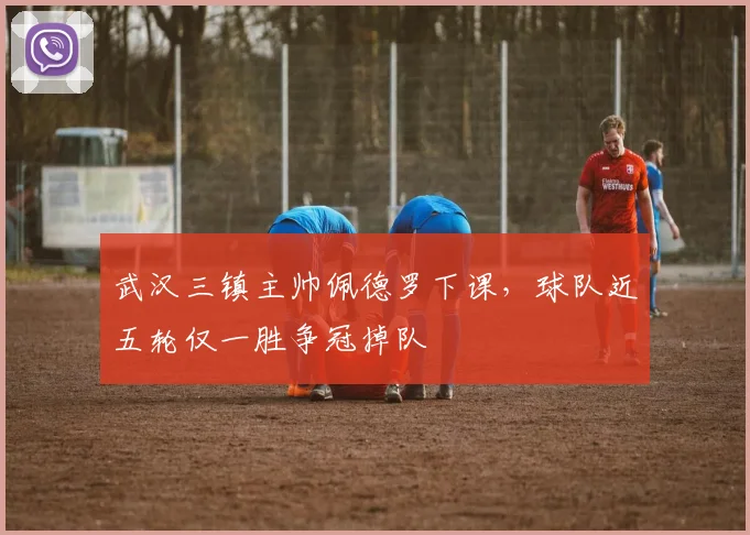 武汉三镇主帅佩德罗下课,球队近五轮仅一胜争冠掉队