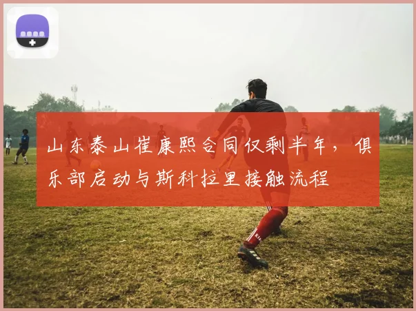 山东泰山崔康熙合同仅剩半年,俱乐部启动与斯科拉里接触流程