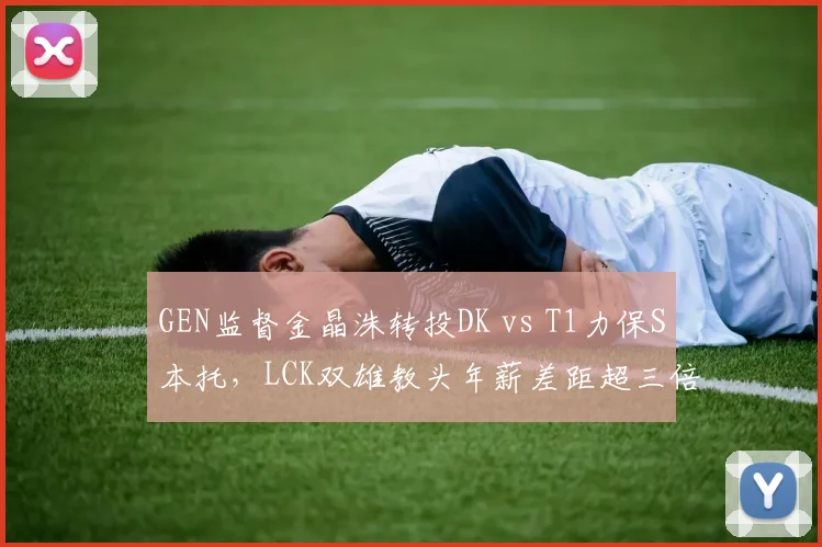 GEN监督金晶洙转投DK vs T1力保S本托,LCK双雄教头年薪差距超三倍__br_