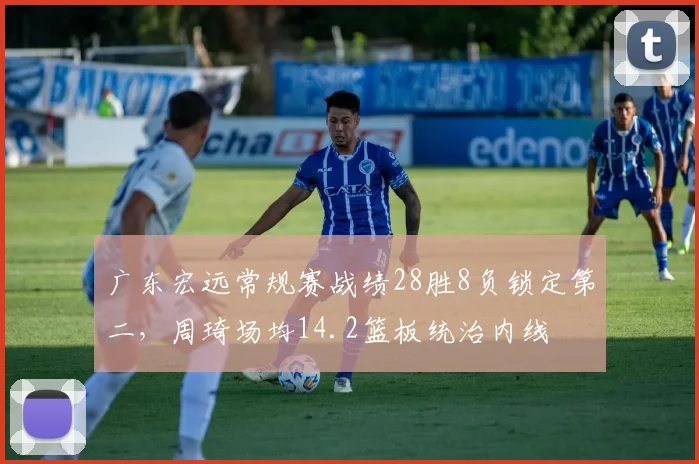 广东宏远常规赛战绩28胜8负锁定第二,周琦场均14.2篮板统治内线