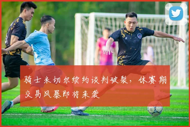 骑士米切尔续约谈判破裂,休赛期交易风暴即将来袭