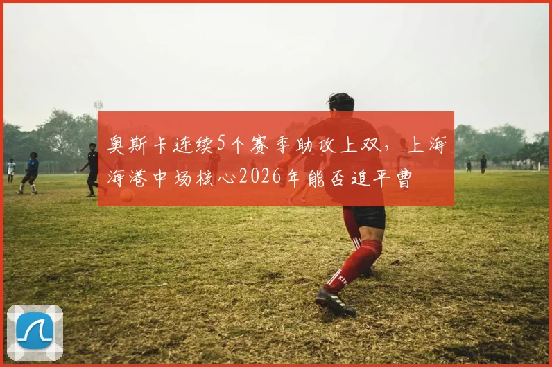 奥斯卡连续5个赛季助攻上双,上海海港中场核心2026年能否追平曹赟定纪录?